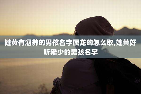 姓黄有涵养的男孩名字属龙的怎么取,姓黄好听稀少的男孩名字