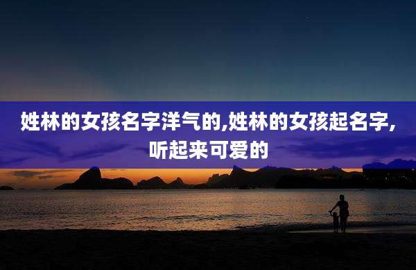姓林的女孩名字洋气的,姓林的女孩起名字,听起来可爱的