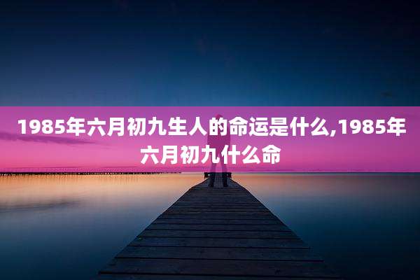 1985年六月初九生人的命运是什么,1985年六月初九什么命