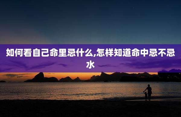 如何看自己命里忌什么,怎样知道命中忌不忌水