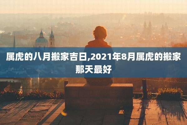 属虎的八月搬家吉日,2021年8月属虎的搬家那天最好