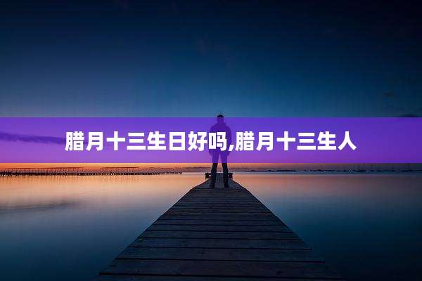 腊月十三生日好吗,腊月十三生人