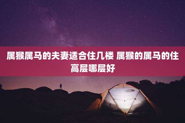 属猴属马的夫妻适合住几楼 属猴的属马的住高层哪层好