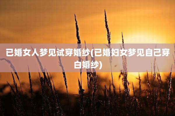 已婚女人梦见试穿婚纱(已婚妇女梦见自己穿白婚纱)