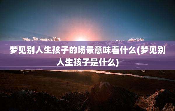 梦见别人生孩子的场景意味着什么(梦见别人生孩子是什么)