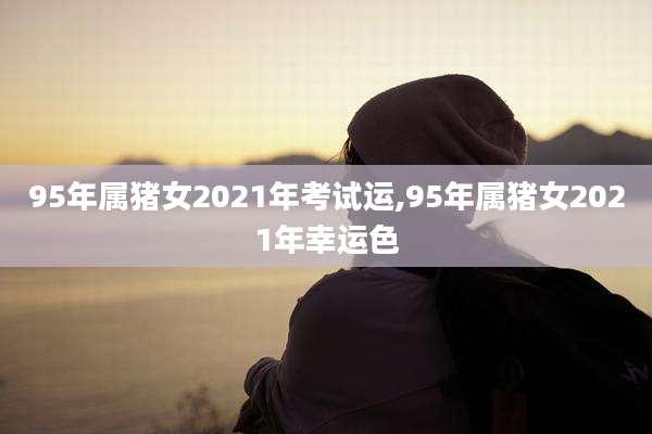 95年属猪女2021年考试运,95年属猪女2021年幸运色
