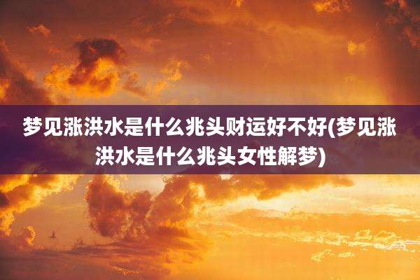 梦见涨洪水是什么兆头财运好不好(梦见涨洪水是什么兆头女性解梦)