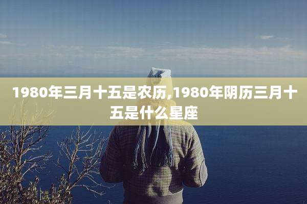 1980年三月十五是农历,1980年阴历三月十五是什么星座