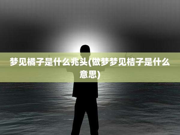 梦见橘子是什么兆头(做梦梦见桔子是什么意思)