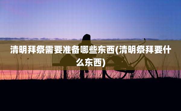 清明拜祭需要准备哪些东西(清明祭拜要什么东西)