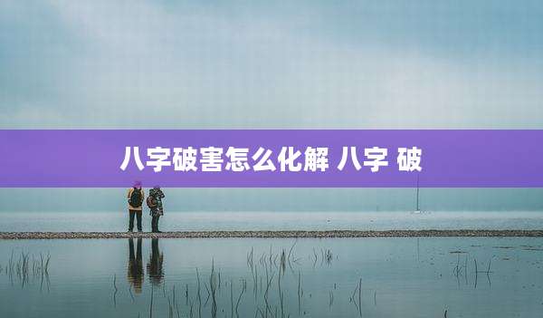八字破害怎么化解 八字 破