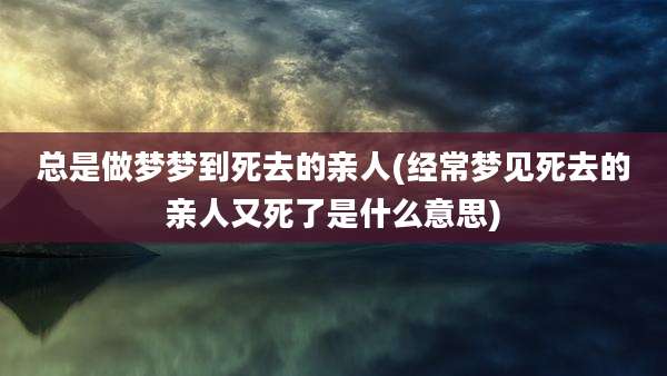 总是做梦梦到死去的亲人(经常梦见死去的亲人又死了是什么意思)