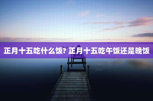 正月十五吃什么饭? 正月十五吃午饭还是晚饭
