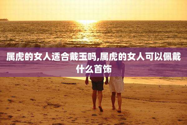 属虎的女人适合戴玉吗,属虎的女人可以佩戴什么首饰
