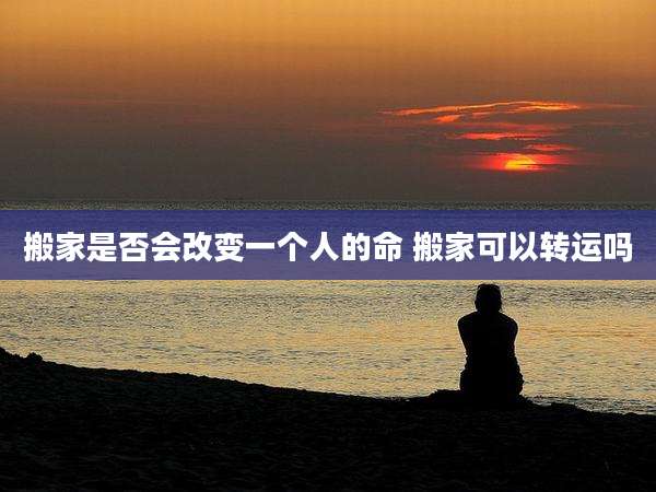 搬家是否会改变一个人的命 搬家可以转运吗