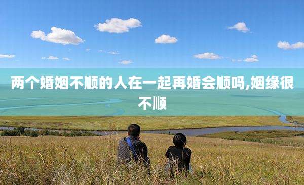 两个婚姻不顺的人在一起再婚会顺吗,姻缘很不顺