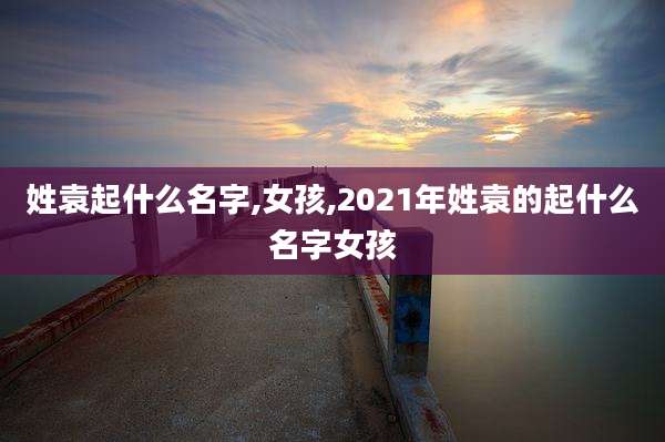 姓袁起什么名字,女孩,2021年姓袁的起什么名字女孩
