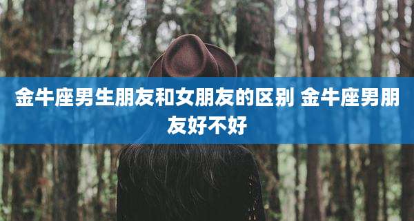 金牛座男生朋友和女朋友的区别 金牛座男朋友好不好