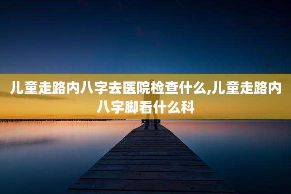 儿童走路内八字去医院检查什么,儿童走路内八字脚看什么科