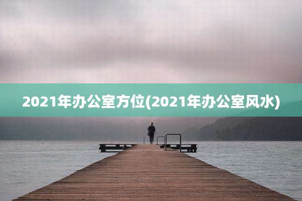 2021年办公室方位(2021年办公室风水)