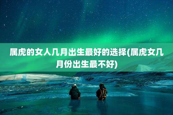 属虎的女人几月出生最好的选择(属虎女几月份出生最不好)
