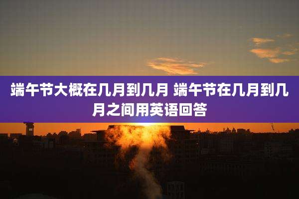端午节大概在几月到几月 端午节在几月到几月之间用英语回答