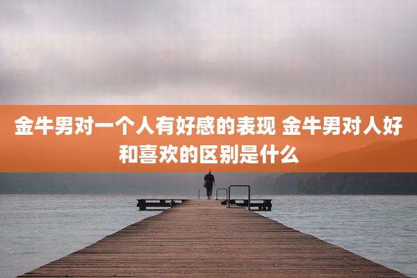 金牛男对一个人有好感的表现 金牛男对人好和喜欢的区别是什么