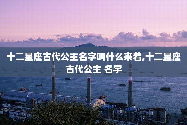 十二星座古代公主名字叫什么来着,十二星座古代公主 名字