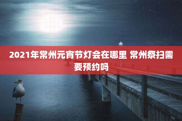 2021年常州元宵节灯会在哪里 常州祭扫需要预约吗