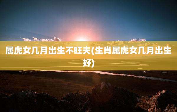 属虎女几月出生不旺夫(生肖属虎女几月出生好)