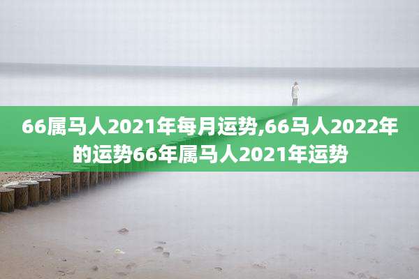 66属马人2021年每月运势,66马人2022年的运势66年属马人2021年运势