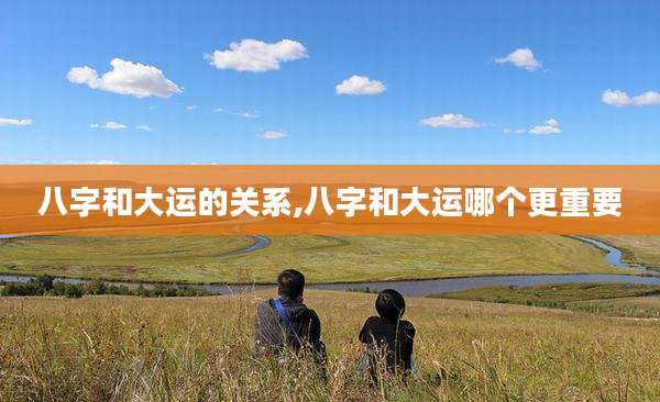 八字和大运的关系,八字和大运哪个更重要