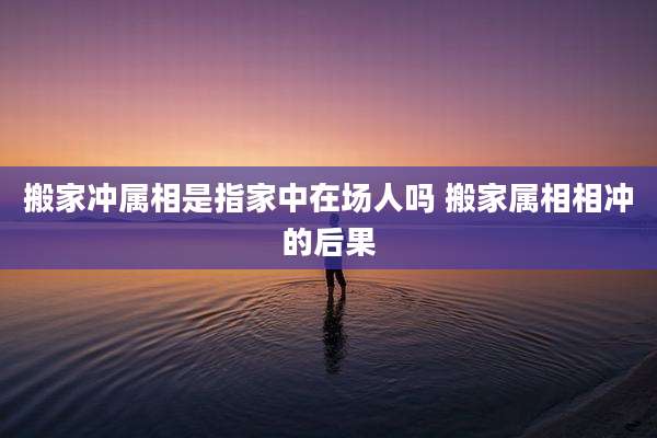 搬家冲属相是指家中在场人吗 搬家属相相冲的后果