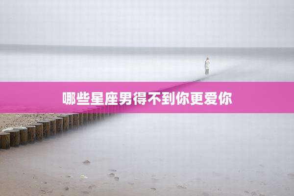 哪些星座男得不到你更爱你