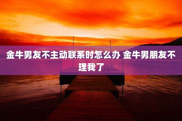 金牛男友不主动联系时怎么办 金牛男朋友不理我了