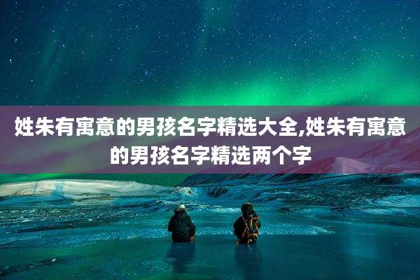 姓朱有寓意的男孩名字精选大全,姓朱有寓意的男孩名字精选两个字