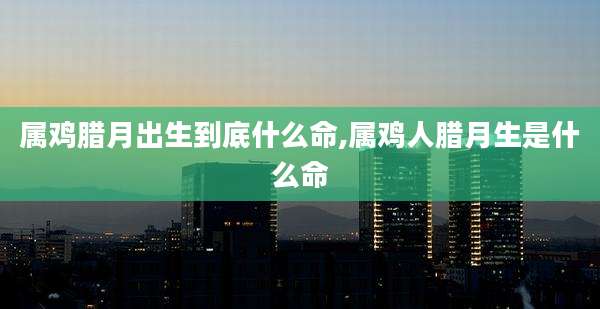 属鸡腊月出生到底什么命,属鸡人腊月生是什么命