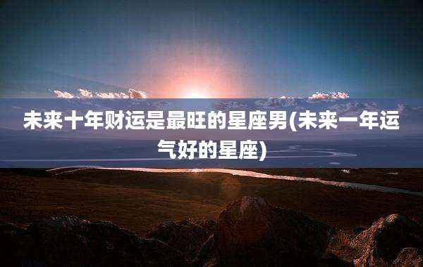 未来十年财运是最旺的星座男(未来一年运气好的星座)