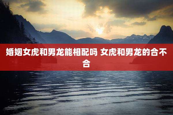 婚姻女虎和男龙能相配吗 女虎和男龙的合不合