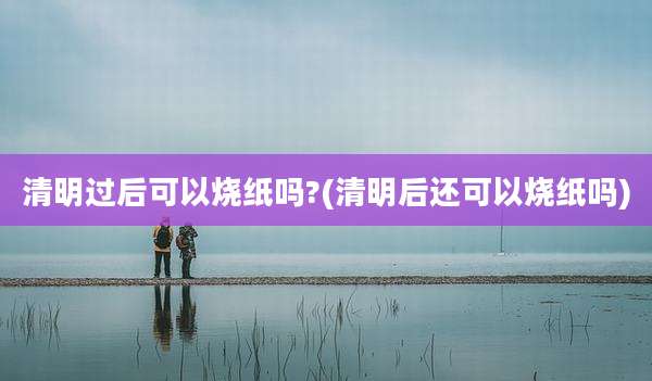 清明过后可以烧纸吗?(清明后还可以烧纸吗)