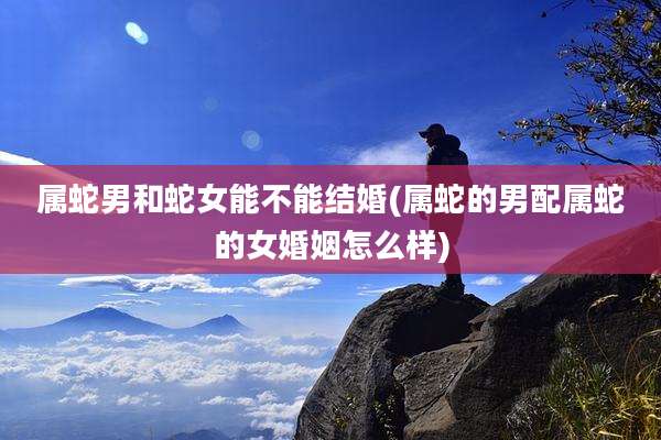 属蛇男和蛇女能不能结婚(属蛇的男配属蛇的女婚姻怎么样)