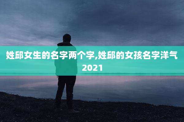 姓邱女生的名字两个字,姓邱的女孩名字洋气2021