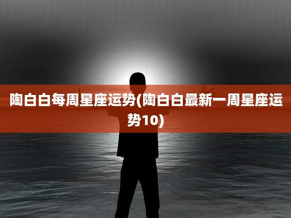 陶白白每周星座运势(陶白白最新一周星座运势10)