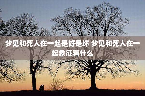 梦见和死人在一起是好是坏 梦见和死人在一起象征着什么