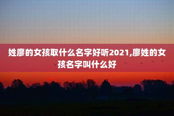 姓廖的女孩取什么名字好听2021,廖姓的女孩名字叫什么好