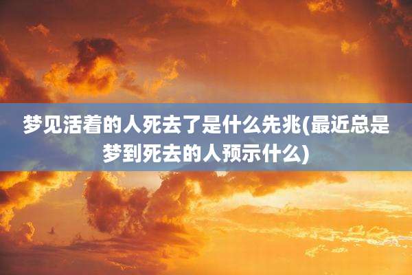 梦见活着的人死去了是什么先兆(最近总是梦到死去的人预示什么)