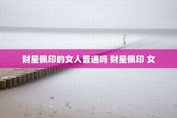 财星佩印的女人普通吗 财星佩印 女