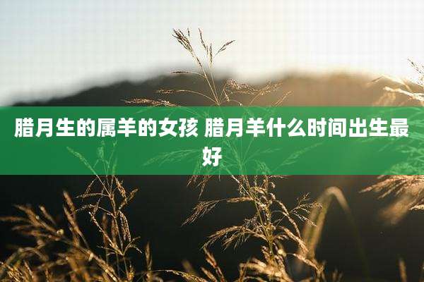腊月生的属羊的女孩 腊月羊什么时间出生最好