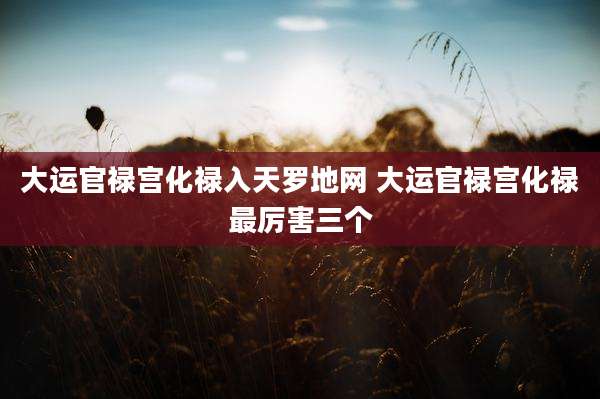 大运官禄宫化禄入天罗地网 大运官禄宫化禄最厉害三个