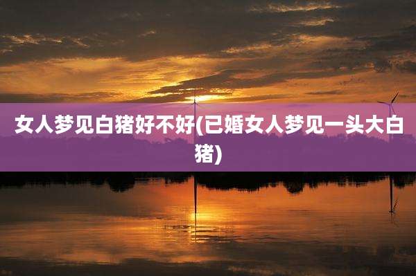 女人梦见白猪好不好(已婚女人梦见一头大白猪)